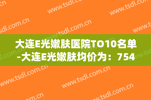 大连E光嫩肤医院TO10名单-大连E光嫩肤均价为：7545元(大连中心医院光子嫩肤价格)