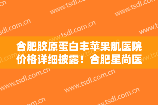 合肥胶原蛋白丰苹果肌医院价格详细披露！合肥星尚医疗美容门诊部口碑技术出挑