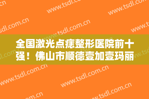 全国激光点痣整形医院前十强！佛山市顺德壹加壹玛丽亚美容医院实力及口碑分享