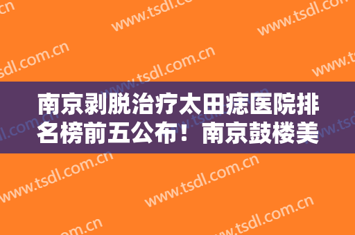 南京剥脱治疗太田痣医院排名榜前五公布！南京鼓楼美莱医疗美容门诊部专家介绍+价格表