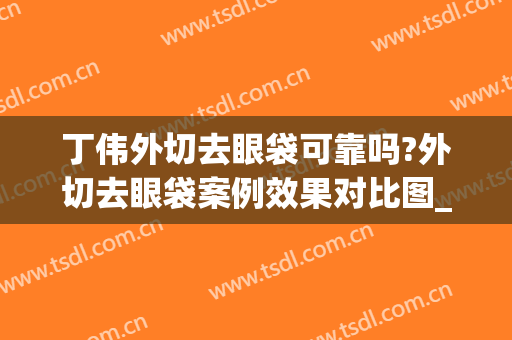 丁伟外切去眼袋可靠吗?外切去眼袋案例效果对比图_上海交通大学医学院附属第九人民医院