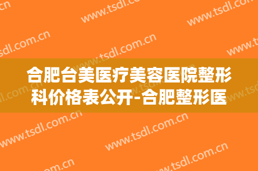 合肥台美医疗美容医院整形科价格表公开-合肥整形医院(合肥台美是正规医院吗)