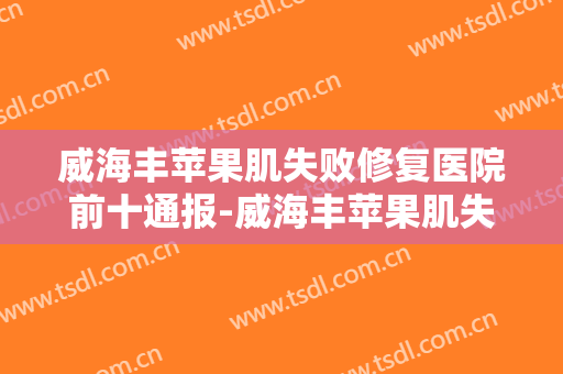 威海丰苹果肌失败修复医院前十通报-威海丰苹果肌失败修复均价为：7507元
