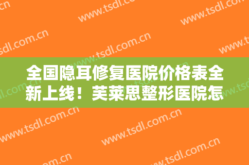 全国隐耳修复医院价格表全新上线！芙莱思整形医院怎么样？哪个大夫手术做的好