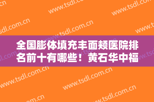 全国膨体填充丰面颊医院排名前十有哪些！黄石华中福康整美容形医院一文口碑全包览