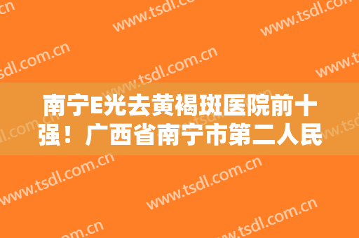 南宁E光去黄褐斑医院前十强！广西省南宁市第二人民医院实力及口碑分享