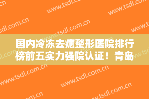 国内冷冻去痣整形医院排行榜前五实力强院认证！青岛大学医学院附属医院技术实力不拖拖拉拉