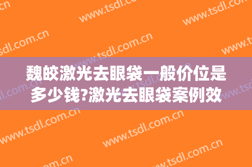 魏皎激光去眼袋一般价位是多少钱?激光去眼袋案例效果对比图_上海交通大学医学院附属第九人民医院