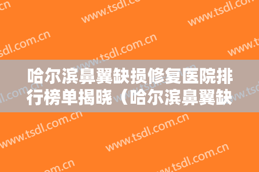 哈尔滨鼻翼缺损修复医院排行榜单揭晓（哈尔滨鼻翼缺损修复整形医院）