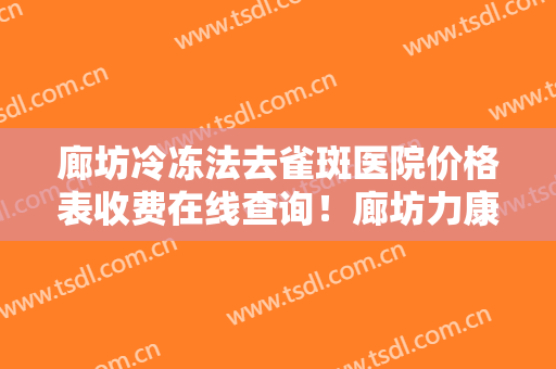 廊坊冷冻法去雀斑医院价格表收费在线查询！廊坊力康整形外科门诊口碑、实力充分PK