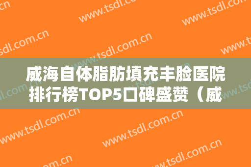 威海自体脂肪填充丰脸医院排行榜TOP5口碑盛赞（威海自体脂肪填充丰脸整形医院）