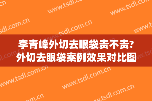 李青峰外切去眼袋贵不贵?外切去眼袋案例效果对比图_上海交通大学医学院附属第九人民医院