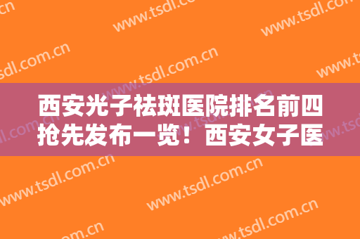 西安光子祛斑医院排名前四抢先发布一览！西安女子医疗美容医院很专业