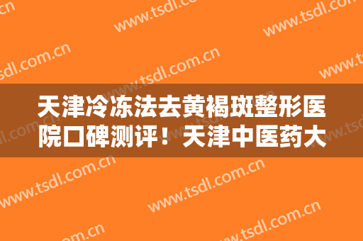 天津冷冻法去黄褐斑整形医院口碑测评！天津中医药大学第一附属医院整形科详细资料