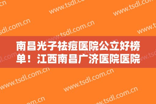 南昌光子祛痘医院公立好榜单！江西南昌广济医院医院实力及招牌案例发布