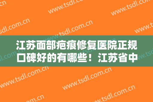 江苏面部疤痕修复医院正规口碑好的有哪些！江苏省中医院整形外科医学美容科是正规医院吗