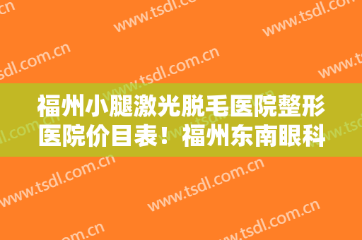 福州小腿激光脱毛医院整形医院价目表！福州东南眼科医院口碑评价好医院