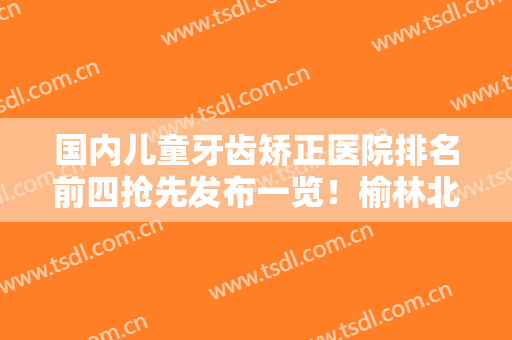 国内儿童牙齿矫正医院排名前四抢先发布一览！榆林北方医院牙科收费不坑人