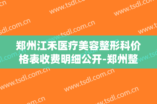 郑州江禾医疗美容整形科价格表收费明细公开-郑州整形医院(江禾医用卫生材料有限公司)
