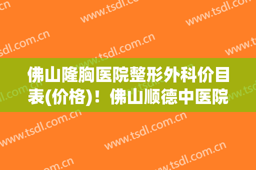 佛山隆胸医院整形外科价目表(价格)！佛山顺德中医院整形科价目表人人领，限时删