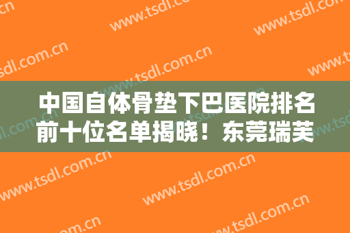 中国自体骨垫下巴医院排名前十位名单揭晓！东莞瑞芙臣医疗美容门诊部不仅资质正规实力也强