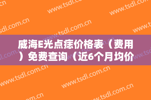 威海E光点痣价格表（费用）免费查询（近6个月均价为：8341元）