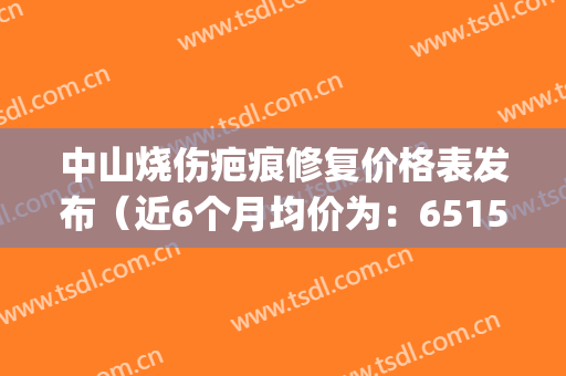 中山烧伤疤痕修复价格表发布（近6个月均价为：6515元）(中山市烧伤科医院)