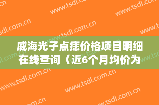 威海光子点痣价格项目明细在线查询（近6个月均价为：6365元）(威海哪家医院点痣好)