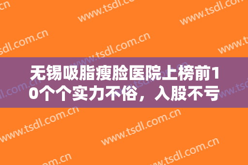 无锡吸脂瘦脸医院上榜前10个个实力不俗，入股不亏（无锡吸脂瘦脸整形医院）