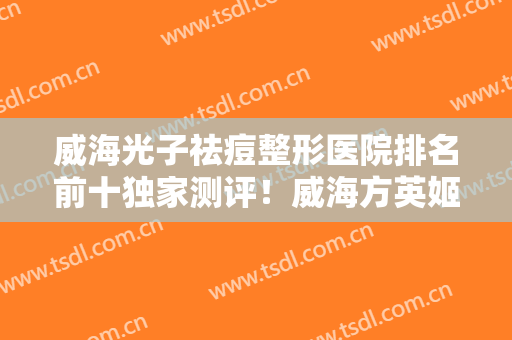 威海光子祛痘整形医院排名前十独家测评！威海方英姬医疗美容诊所技术怎么样？医生简介+价目表