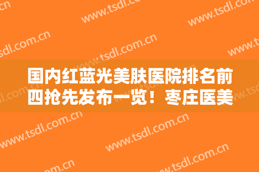 国内红蓝光美肤医院排名前四抢先发布一览！枣庄医美阁医疗整形技术实力行业领先