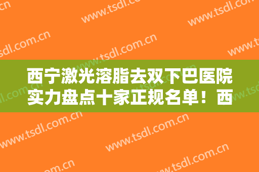西宁激光溶脂去双下巴医院实力盘点十家正规名单！西宁时光整形美容医院关注多选择多