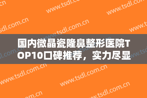 国内微晶瓷隆鼻整形医院TOP10口碑推荐，实力尽显一二！六安市人民医院整形美容中心蝉联榜首