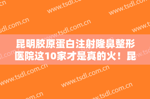 昆明胶原蛋白注射隆鼻整形医院这10家才是真的火！昆明大华医疗美容医院实力口碑有保障