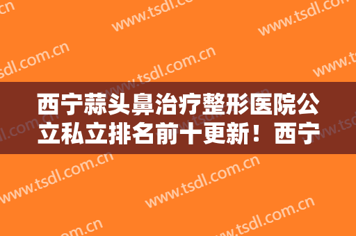西宁蒜头鼻治疗整形医院公立私立排名前十更新！西宁市第一人民医院整形美容科这些细节要了解