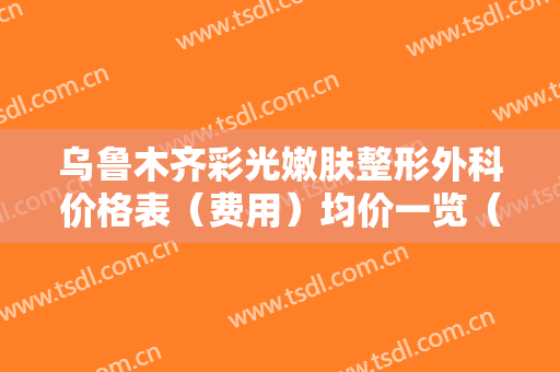 乌鲁木齐彩光嫩肤整形外科价格表（费用）均价一览（近6个月均价为：6978元）