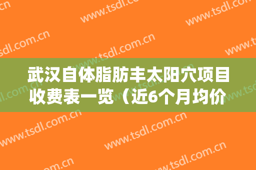 武汉自体脂肪丰太阳穴项目收费表一览（近6个月均价为：6731元）(武汉自体脂肪填充隆胸价格)