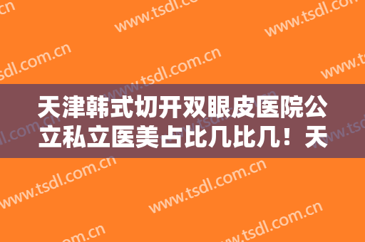 天津韩式切开双眼皮医院公立私立医美占比几比几！天津医科大学第二医院整形与医疗美容科收藏起来慢慢看