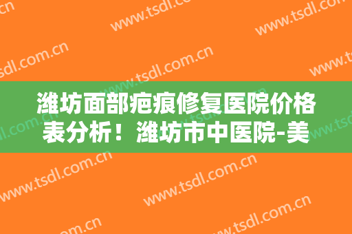 潍坊面部疤痕修复医院价格表分析！潍坊市中医院-美容整形科口碑明细