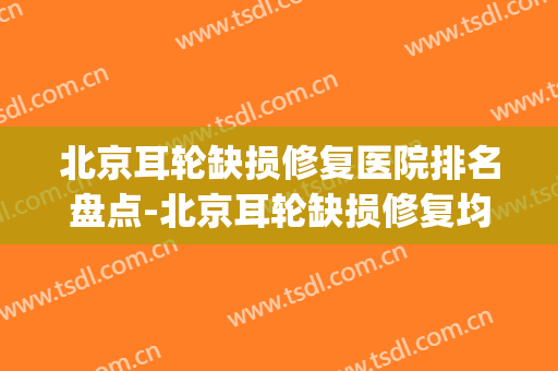 北京耳轮缺损修复医院排名盘点-北京耳轮缺损修复均价为：8049元(北京耳朵矫正医院)