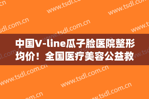 中国V-line瓜子脸医院整形均价！全国医疗美容公益救助(北京)服务站网友口碑好