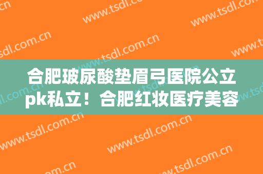 合肥玻尿酸垫眉弓医院公立pk私立！合肥红妆医疗美容医院口碑技术出挑