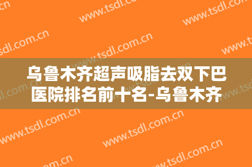 乌鲁木齐超声吸脂去双下巴医院排名前十名-乌鲁木齐超声吸脂去双下巴均价为：8160元