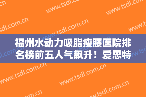 福州水动力吸脂瘦腰医院排名榜前五人气飙升！爱思特医疗整形美容国际连锁（福州）机构少不了，附口碑明细一览