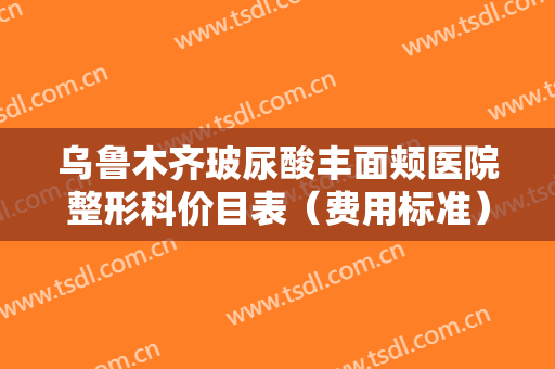 乌鲁木齐玻尿酸丰面颊医院整形科价目表（费用标准）内部流传版公示！乌鲁木齐大西北飞顿国际医学美容中心刚上榜