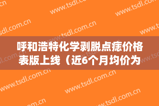 呼和浩特化学剥脱点痣价格表版上线（近6个月均价为：6168元）(呼和浩特市祛痣地方)