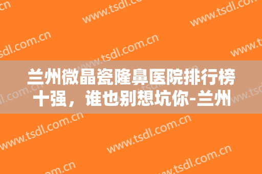 兰州微晶瓷隆鼻医院排行榜十强，谁也别想坑你-兰州微晶瓷隆鼻均价为：3421元