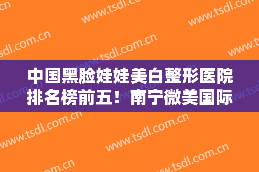 中国黑脸娃娃美白整形医院排名榜前五！南宁微美国际医疗美容选这家不亏