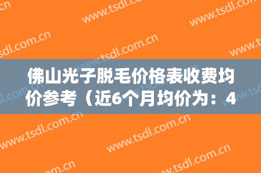 佛山光子脱毛价格表收费均价参考（近6个月均价为：4947元）(佛山市一脱毛多少钱啊)