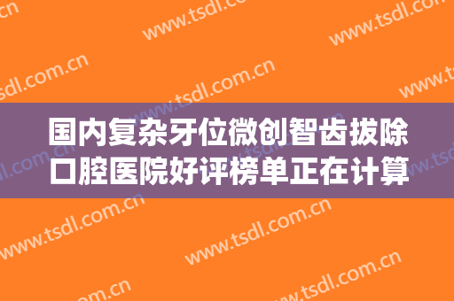 国内复杂牙位微创智齿拔除口腔医院好评榜单正在计算中！武汉康承贝健口腔医院才是yyds
